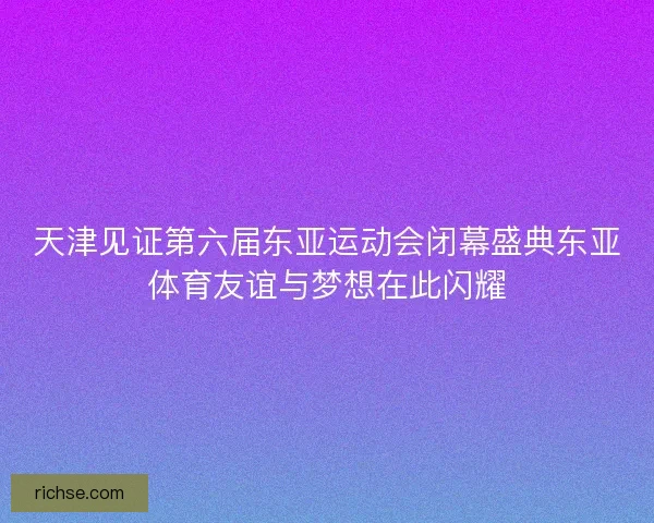 天津见证第六届东亚运动会闭幕盛典东亚体育友谊与梦想在此闪耀