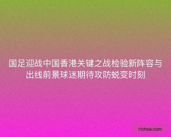 国足迎战中国香港关键之战检验新阵容与出线前景球迷期待攻防蜕变时刻