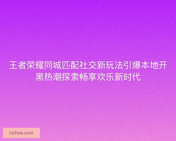王者荣耀同城匹配社交新玩法引爆本地开黑热潮探索畅享欢乐新时代