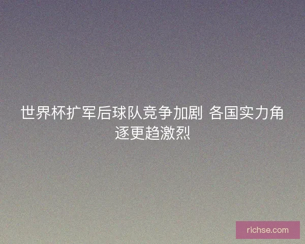 世界杯扩军后球队竞争加剧 各国实力角逐更趋激烈