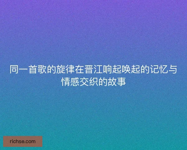 同一首歌的旋律在晋江响起唤起的记忆与情感交织的故事