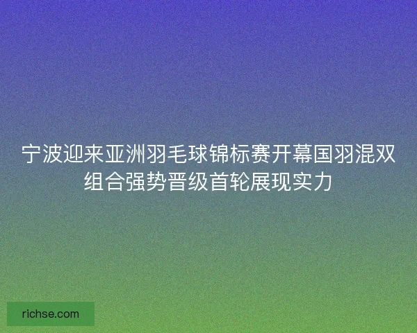 宁波迎来亚洲羽毛球锦标赛开幕国羽混双组合强势晋级首轮展现实力