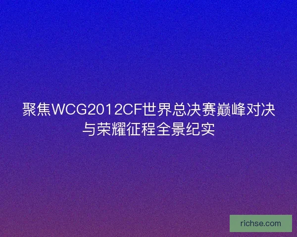 聚焦WCG2012CF世界总决赛巅峰对决与荣耀征程全景纪实